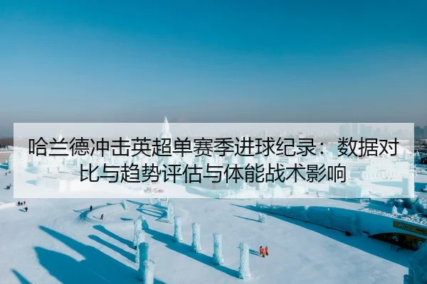 哈兰德冲击英超单赛季进球纪录：数据对比与趋势评估与体能战术影响