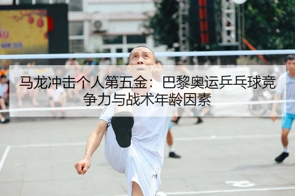 马龙冲击个人第五金：巴黎奥运乒乓球竞争力与战术年龄因素